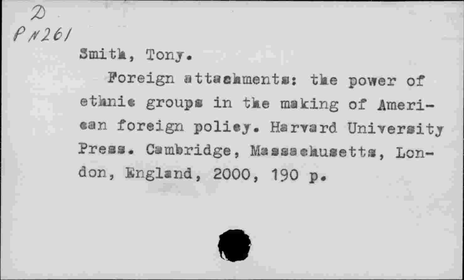 ﻿Pt26/
Smith, Tony.
Foreign attachment«: the power of ethnic groups in the making of American foreign policy. Harvard University Press. Cambridge, Massachusetts, London, England, 2000, 190 p.